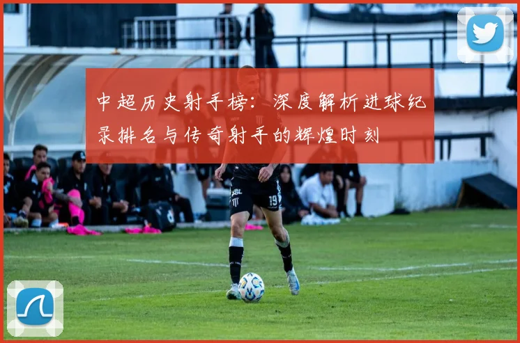 中超历史射手榜：深度解析进球纪录排名与传奇射手的辉煌时刻