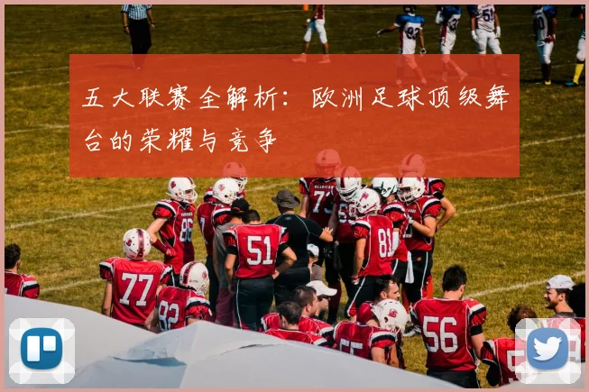 五大联赛全解析：欧洲足球顶级舞台的荣耀与竞争