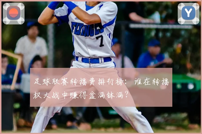 足球联赛转播费排行榜：谁在转播权大战中赚得盆满钵满？