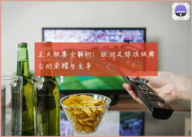 五大联赛全解析：欧洲足球顶级舞台的荣耀与竞争