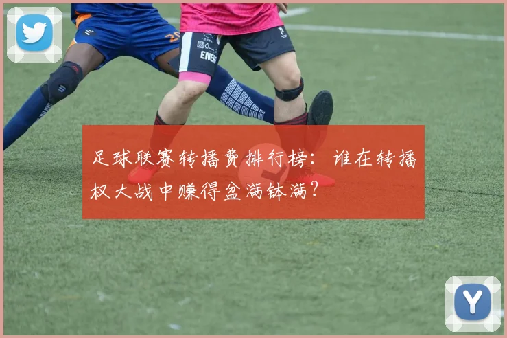 足球联赛转播费排行榜：谁在转播权大战中赚得盆满钵满？